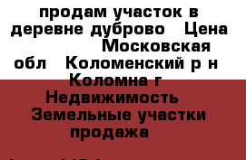 продам участок в деревне дуброво › Цена ­ 300 000 - Московская обл., Коломенский р-н, Коломна г. Недвижимость » Земельные участки продажа   